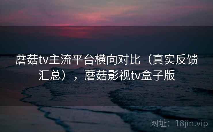 蘑菇tv主流平台横向对比（真实反馈汇总），蘑菇影视tv盒子版