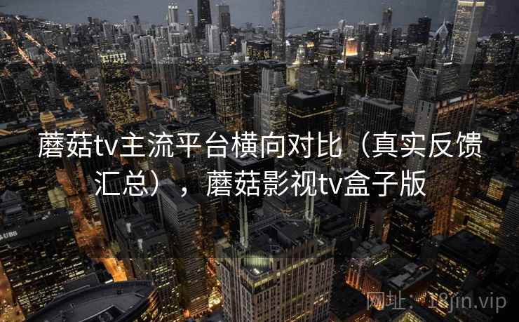蘑菇tv主流平台横向对比(真实反馈汇总),蘑菇影视tv盒子版 蘑菇tv主流平台横向对比(真实反馈汇总),蘑菇影视tv盒子版