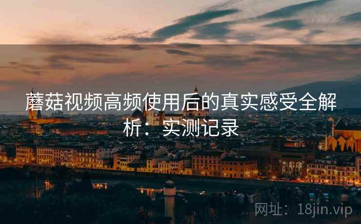 蘑菇视频高频使用后的真实感受全解析：实测记录