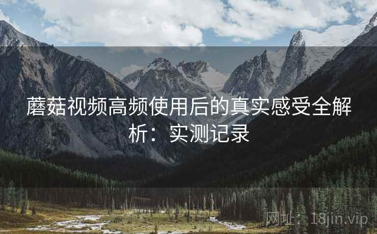 蘑菇视频高频使用后的真实感受全解析:实测记录 蘑菇视频高频使用后的真实感受全解析:实测记录