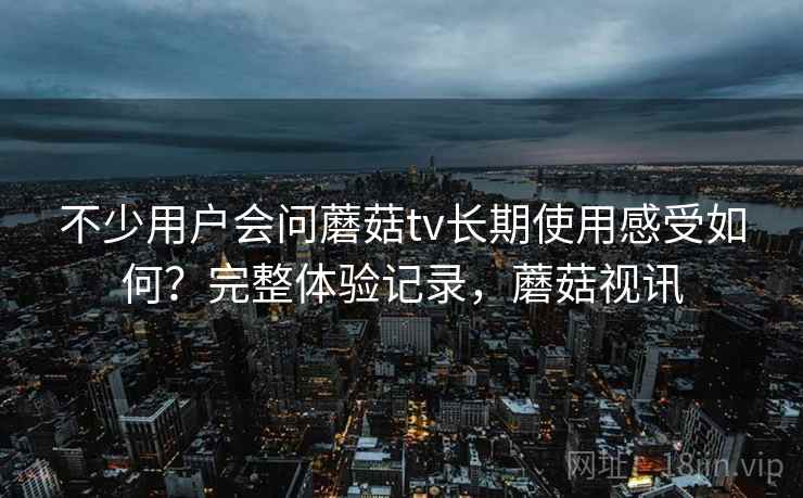 不少用户会问蘑菇tv长期使用感受如何？完整体验记录，蘑菇视讯