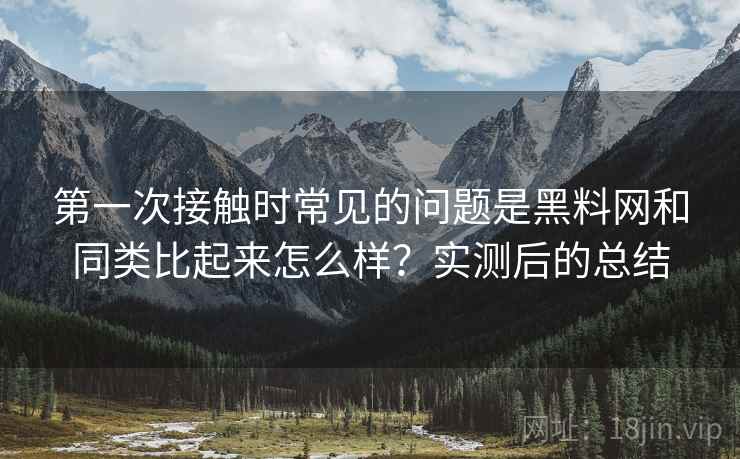 第一次接触时常见的问题是黑料网和同类比起来怎么样?实测后的总结 第一次接触时常见的问题是黑料网和同类比起来怎么样?实测后的总结