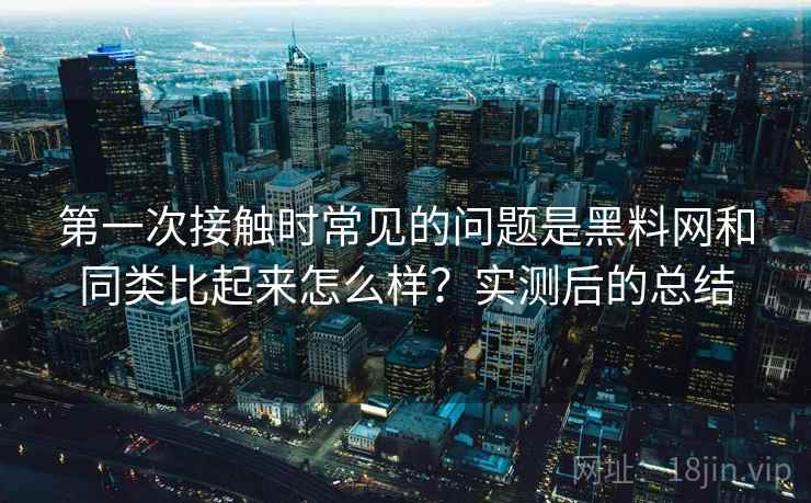 第一次接触时常见的问题是黑料网和同类比起来怎么样？实测后的总结