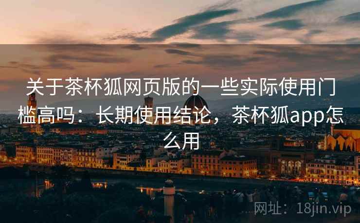 关于茶杯狐网页版的一些实际使用门槛高吗：长期使用结论，茶杯狐app怎么用