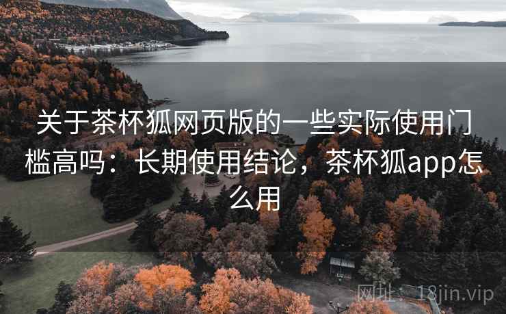 关于茶杯狐网页版的一些实际使用门槛高吗:长期使用结论,茶杯狐app怎么用 关于茶杯狐网页版的一些实际使用门槛高吗:长期使用结论,茶杯狐app怎么用