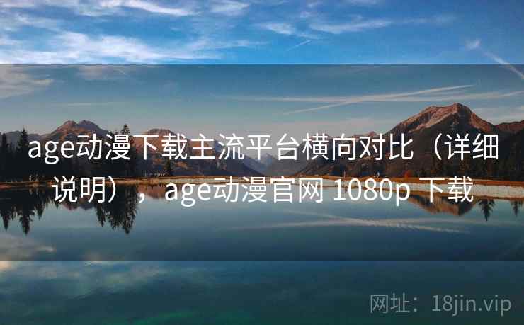 age动漫下载主流平台横向对比（详细说明），age动漫官网 1080p 下载