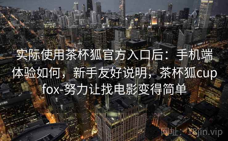 实际使用茶杯狐官方入口后:手机端体验如何,新手友好说明,茶杯狐cupfox-努力让找电影变得简单 实际使用茶杯狐官方入口后:手机端体验如何,新手友好说明,茶杯狐cupfox-努力让找电影变得简单