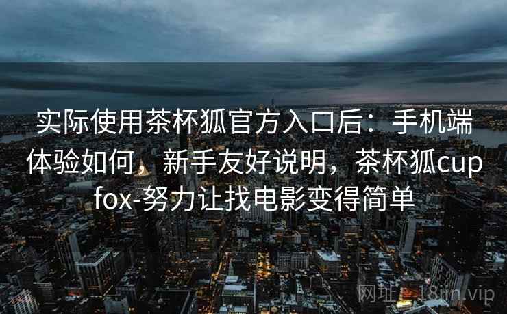 实际使用茶杯狐官方入口后：手机端体验如何，新手友好说明，茶杯狐cupfox-努力让找电影变得简单