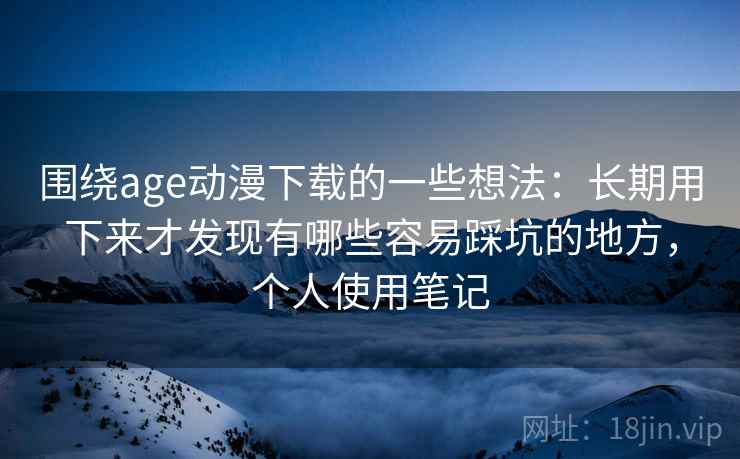 围绕age动漫下载的一些想法：长期用下来才发现有哪些容易踩坑的地方，个人使用笔记