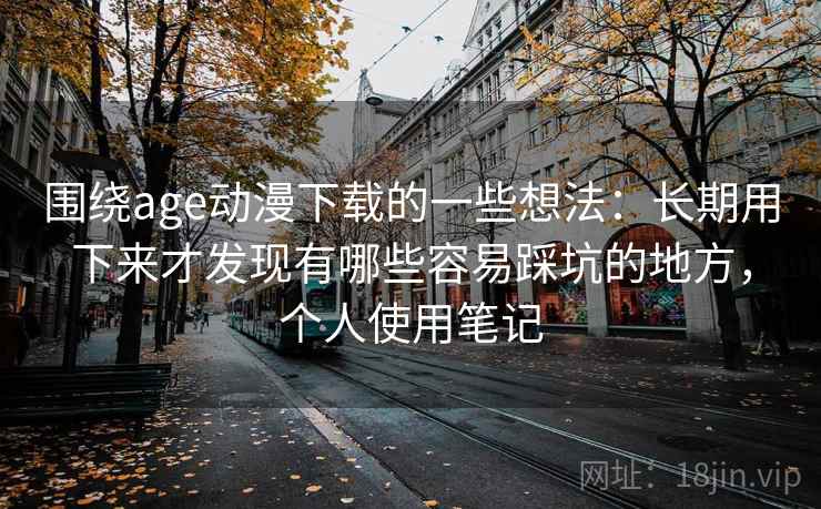 围绕age动漫下载的一些想法:长期用下来才发现有哪些容易踩坑的地方,个人使用笔记 围绕age动漫下载的一些想法:长期用下来才发现有哪些容易踩坑的地方,个人使用笔记