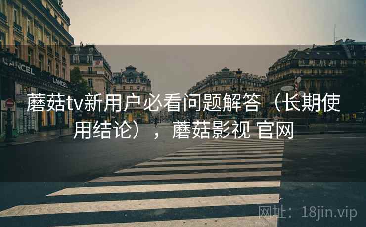 蘑菇tv新用户必看问题解答(长期使用结论),蘑菇影视 官网 蘑菇tv新用户必看问题解答(长期使用结论),蘑菇影视 官网