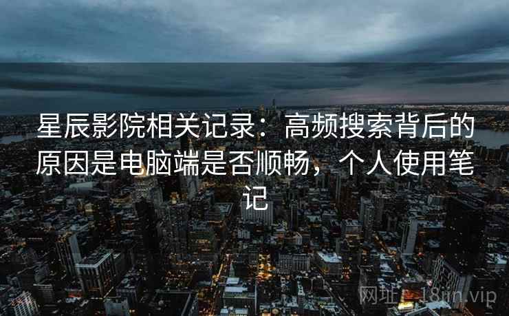 星辰影院相关记录：高频搜索背后的原因是电脑端是否顺畅，个人使用笔记
