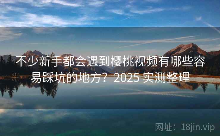 不少新手都会遇到樱桃视频有哪些容易踩坑的地方?2025 实测整理 不少新手都会遇到樱桃视频有哪些容易踩坑的地方?2025 实测整理