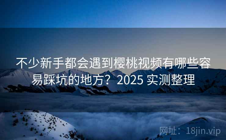 不少新手都会遇到樱桃视频有哪些容易踩坑的地方?2025 实测整理 不少新手都会遇到樱桃视频有哪些容易踩坑的地方?2025 实测整理