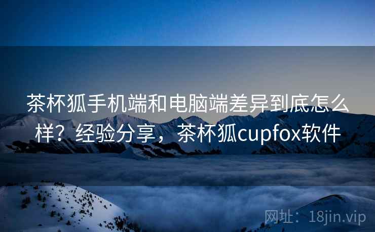 茶杯狐手机端和电脑端差异到底怎么样？经验分享，茶杯狐cupfox软件
