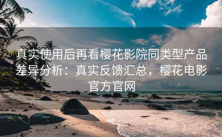 真实使用后再看樱花影院同类型产品差异分析：真实反馈汇总，樱花电影官方官网
