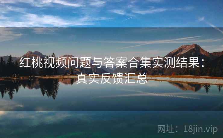 红桃视频问题与答案合集实测结果：真实反馈汇总