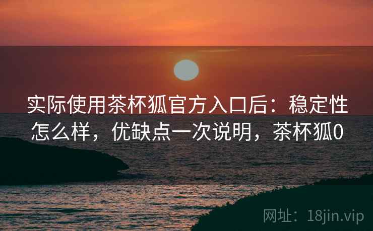 实际使用茶杯狐官方入口后:稳定性怎么样,优缺点一次说明,茶杯狐0 实际使用茶杯狐官方入口后:稳定性怎么样,优缺点一次说明,茶杯狐0