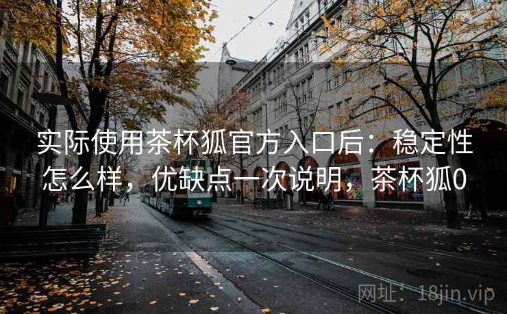 实际使用茶杯狐官方入口后:稳定性怎么样,优缺点一次说明,茶杯狐0 实际使用茶杯狐官方入口后:稳定性怎么样,优缺点一次说明,茶杯狐0
