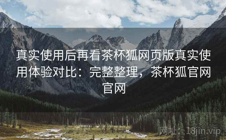 真实使用后再看茶杯狐网页版真实使用体验对比：完整整理，茶杯狐官网官网