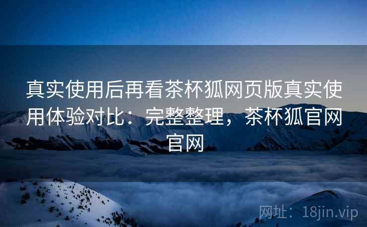 真实使用后再看茶杯狐网页版真实使用体验对比:完整整理,茶杯狐官网官网 真实使用后再看茶杯狐网页版真实使用体验对比:完整整理,茶杯狐官网官网