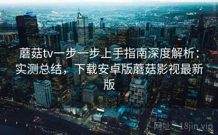 蘑菇tv一步一步上手指南深度解析：实测总结，下载安卓版蘑菇影视最新版