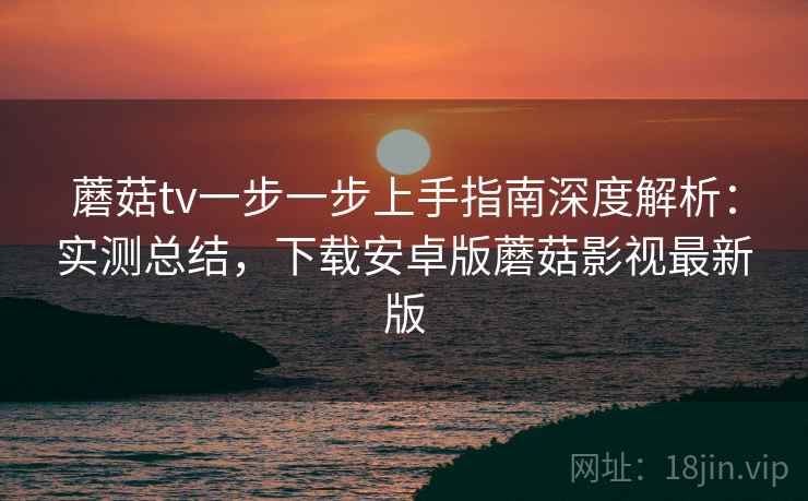 蘑菇tv一步一步上手指南深度解析：实测总结，下载安卓版蘑菇影视最新版