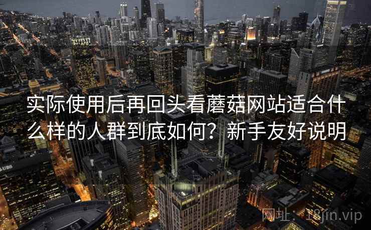 实际使用后再回头看蘑菇网站适合什么样的人群到底如何?新手友好说明 实际使用后再回头看蘑菇网站适合什么样的人群到底如何?新手友好说明