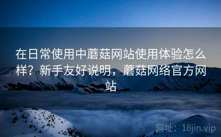 在日常使用中蘑菇网站使用体验怎么样?新手友好说明,蘑菇网络官方网站 在日常使用中蘑菇网站使用体验怎么样?新手友好说明,蘑菇网络官方网站