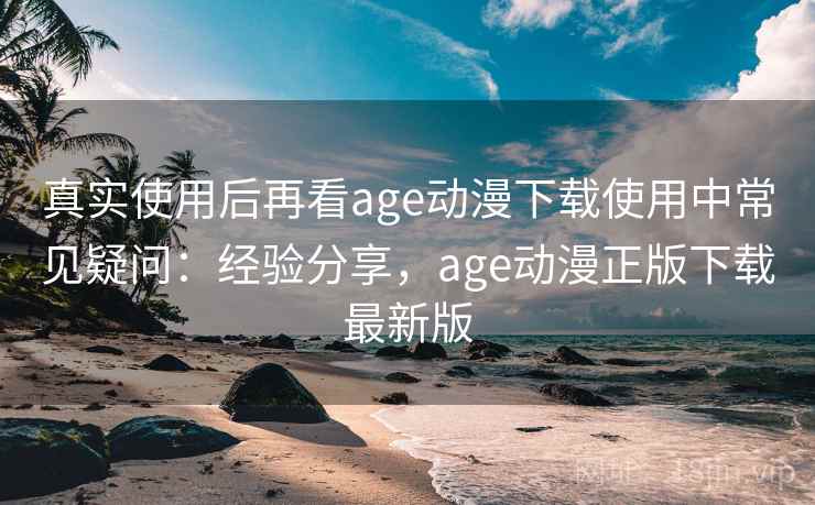真实使用后再看age动漫下载使用中常见疑问：经验分享，age动漫正版下载最新版