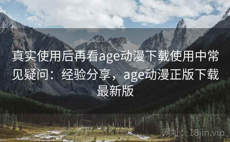 真实使用后再看age动漫下载使用中常见疑问:经验分享,age动漫正版下载最新版 真实使用后再看age动漫下载使用中常见疑问:经验分享,age动漫正版下载最新版